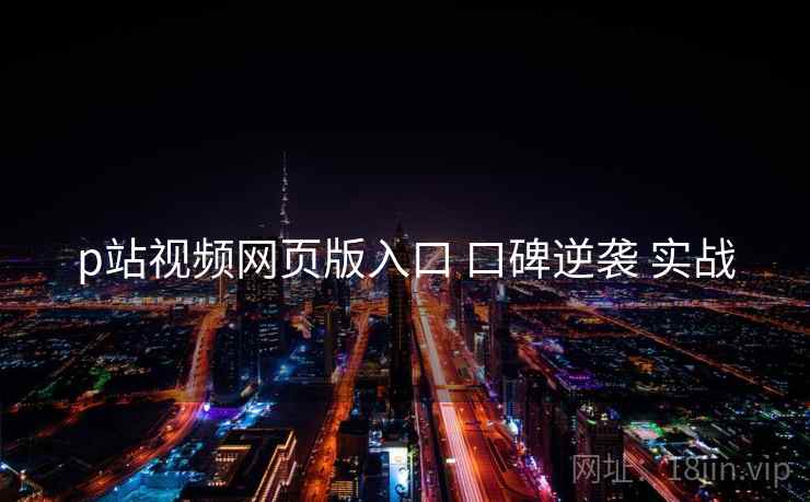 p站视频网页版入口 口碑逆袭 实战