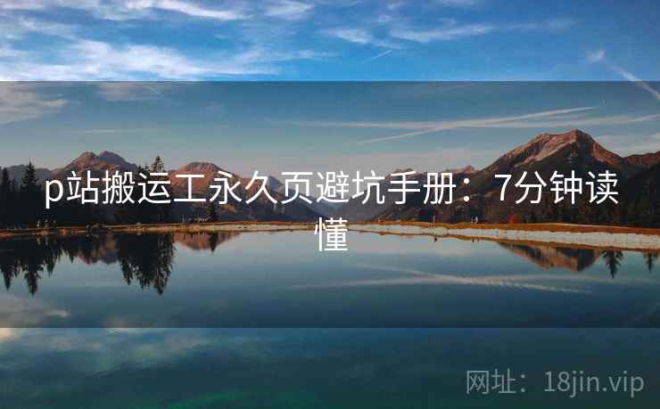 p站搬运工永久页避坑手册：7分钟读懂