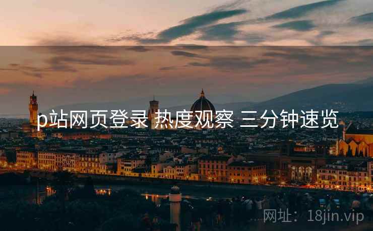 p站网页登录 热度观察 三分钟速览