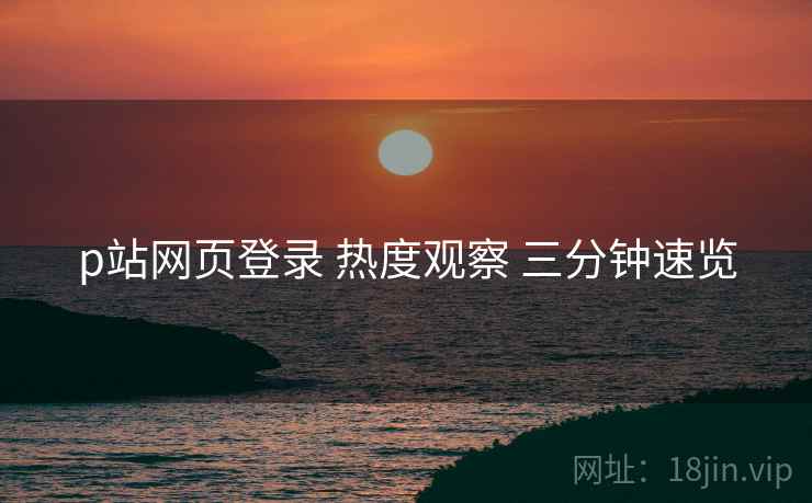 p站网页登录 热度观察 三分钟速览