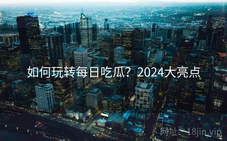 如何玩转每日吃瓜？2024大亮点