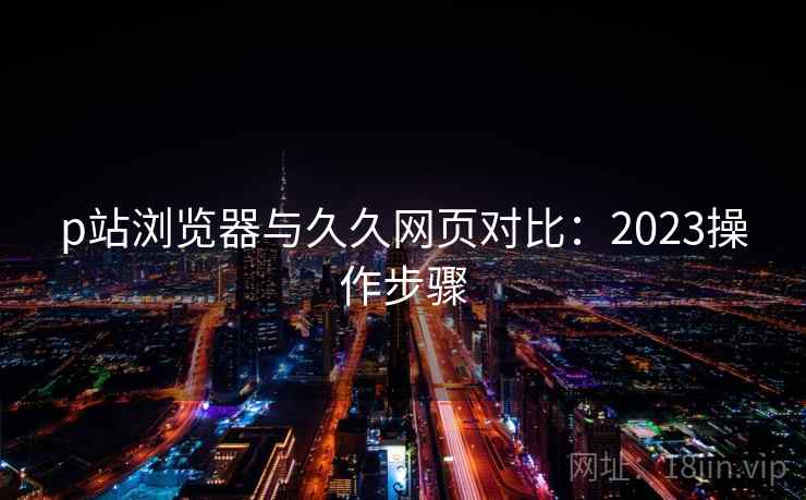 p站浏览器与久久网页对比：2023操作步骤