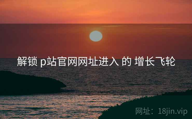 解锁 p站官网网址进入 的 增长飞轮