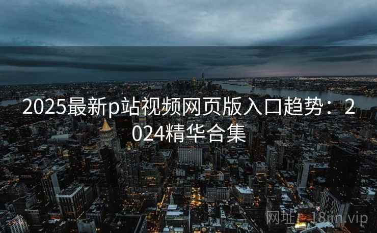 2025最新p站视频网页版入口趋势：2024精华合集