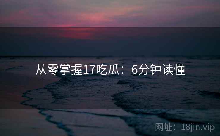 从零掌握17吃瓜：6分钟读懂
