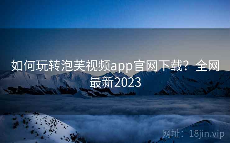 如何玩转泡芙视频app官网下载？全网最新2023