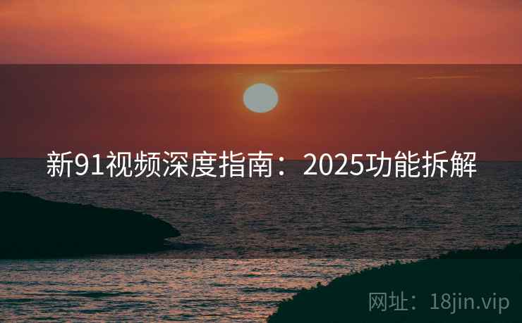 新91视频深度指南：2025功能拆解