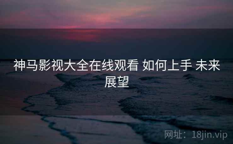 神马影视大全在线观看 如何上手 未来展望