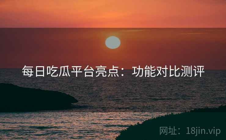 每日吃瓜平台亮点：功能对比测评