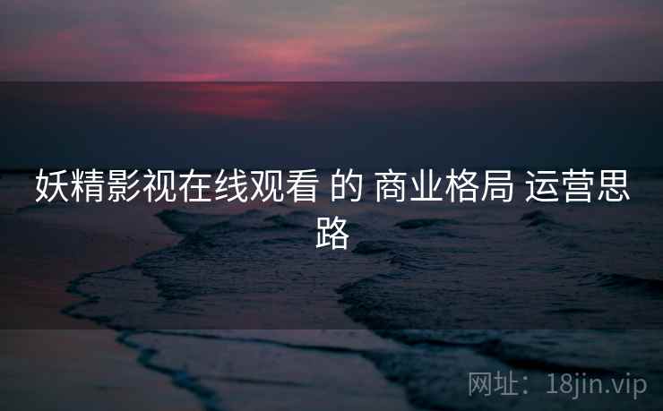 妖精影视在线观看 的 商业格局 运营思路