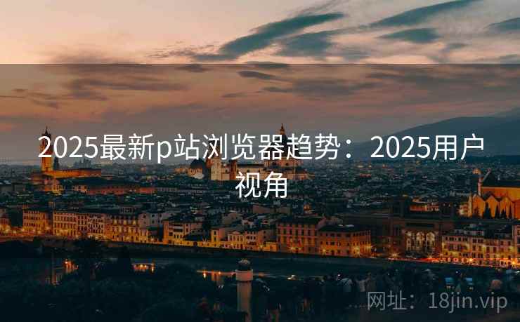 2025最新p站浏览器趋势：2025用户视角