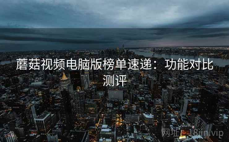 蘑菇视频电脑版榜单速递：功能对比测评