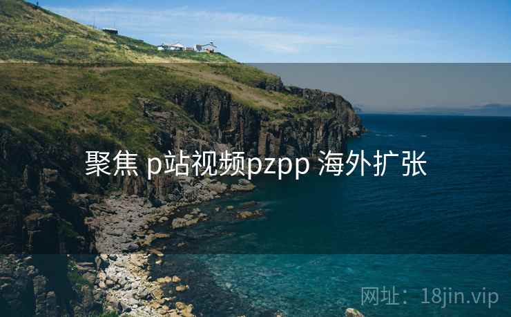 聚焦 p站视频pzpp 海外扩张