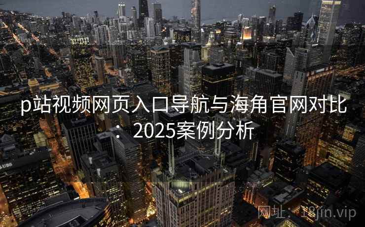 p站视频网页入口导航与海角官网对比：2025案例分析