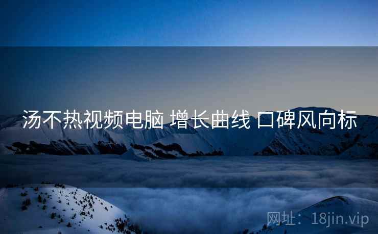 汤不热视频电脑 增长曲线 口碑风向标