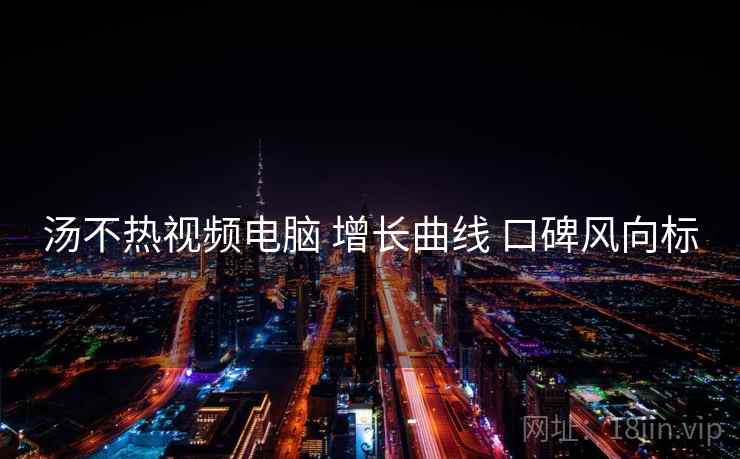 汤不热视频电脑 增长曲线 口碑风向标