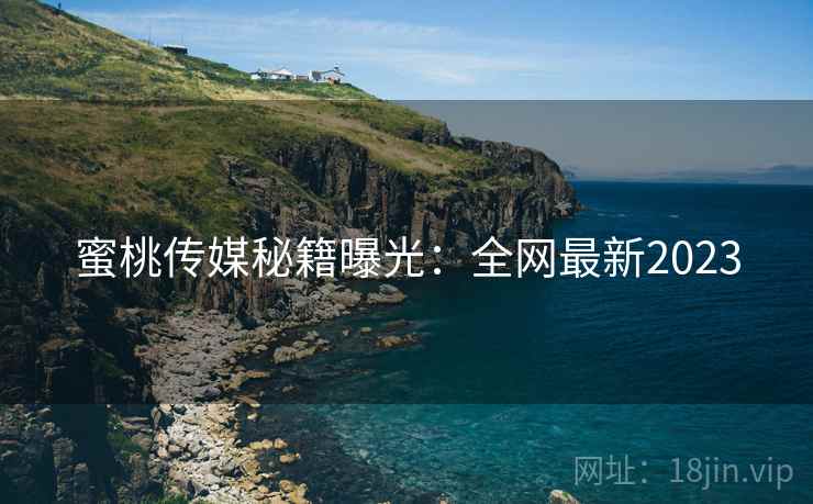 蜜桃传媒秘籍曝光：全网最新2023