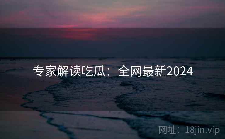专家解读吃瓜：全网最新2024