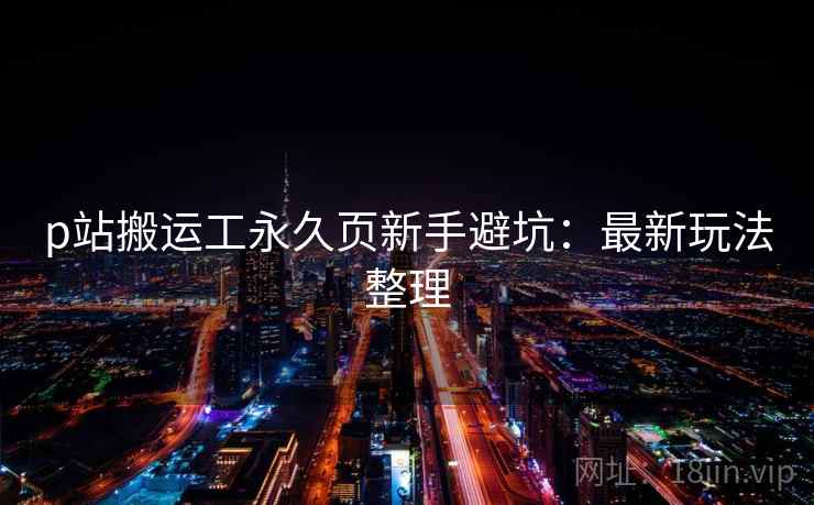 p站搬运工永久页新手避坑：最新玩法整理