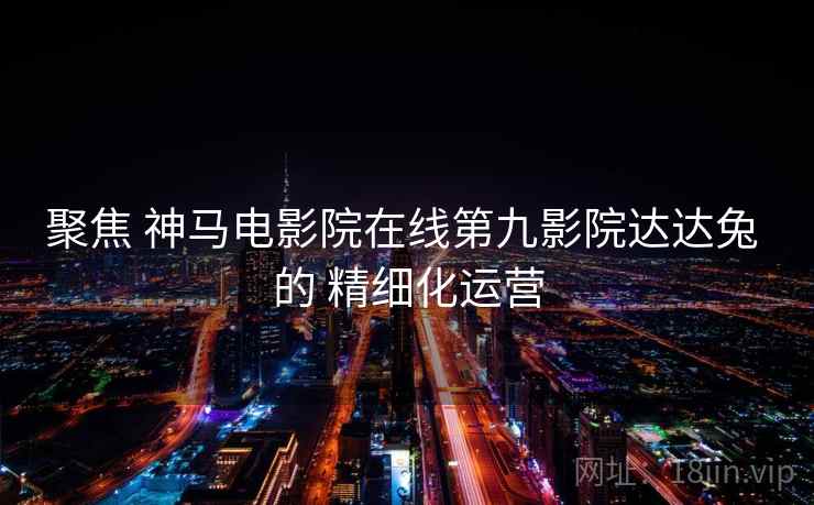 聚焦 神马电影院在线第九影院达达兔 的 精细化运营